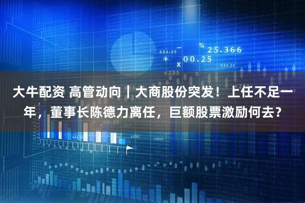 大牛配资 高管动向｜大商股份突发！上任不足一年，董事长陈德力离任，巨额股票激励何去？