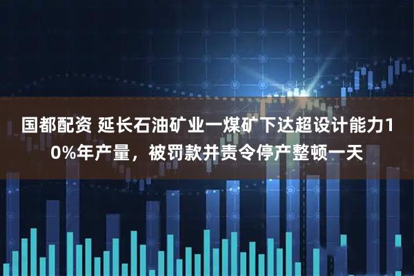 国都配资 延长石油矿业一煤矿下达超设计能力10%年产量，被罚款并责令停产整顿一天