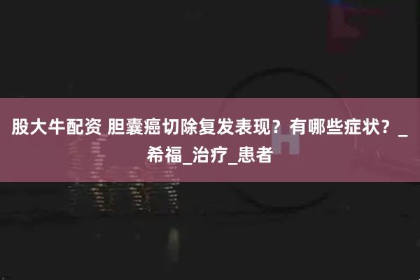 股大牛配资 胆囊癌切除复发表现？有哪些症状？_希福_治疗_患者