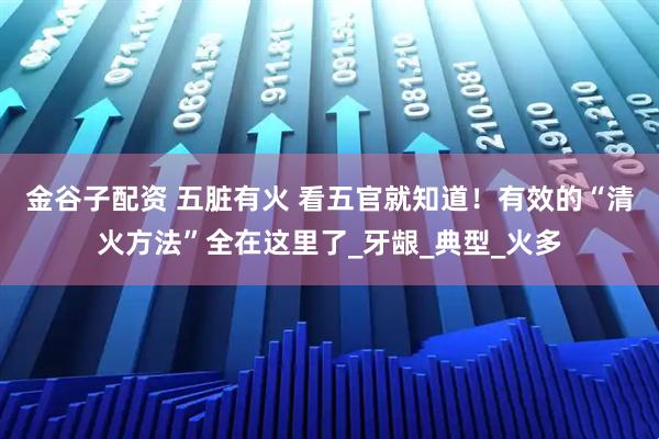 金谷子配资 五脏有火 看五官就知道！有效的“清火方法”全在这里了_牙龈_典型_火多
