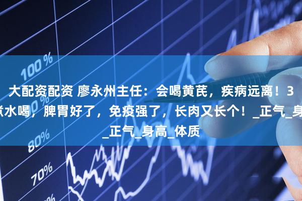 大配资配资 廖永州主任：会喝黄芪，疾病远离！3种搭配煮水喝，脾胃好了，免疫强了，长肉又长个！_正气_身高_体质