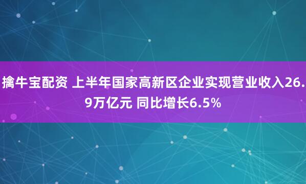 擒牛宝配资 上半年国家高新区企业实现营业收入26.9万亿元 同比增长6.5%